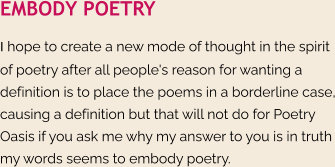 EMBODY POETRY I hope to create a new mode of thought in the spirit of poetry after all people's reason for wanting a definition is to place the poems in a borderline case, causing a definition but that will not do for Poetry Oasis if you ask me why my answer to you is in truth my words seems to embody poetry.