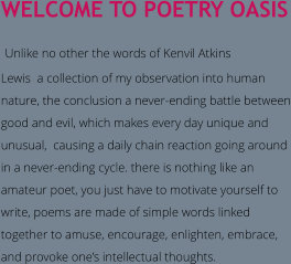 WELCOME TO POETRY OASIS  Unlike no other the words of Kenvil Atkins  Lewis  a collection of my observation into human nature, the conclusion a never-ending battle between good and evil, which makes every day unique and unusual,  causing a daily chain reaction going around  in a never-ending cycle. there is nothing like an amateur poet, you just have to motivate yourself to write, poems are made of simple words linked together to amuse, encourage, enlighten, embrace, and provoke one’s intellectual thoughts.